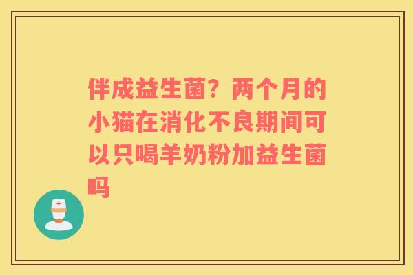 伴成益生菌？两个月的小猫在期间可以只喝羊奶粉加益生菌吗