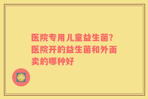 医院专用儿童益生菌？医院开的益生菌和外面卖的哪种好