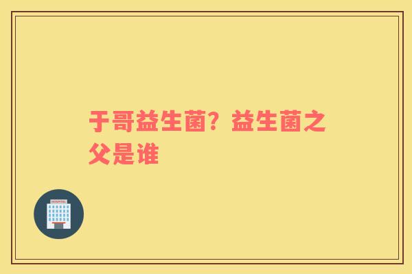 于哥益生菌？益生菌之父是谁