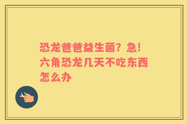 恐龙爸爸益生菌？急!六角恐龙几天不吃东西怎么办