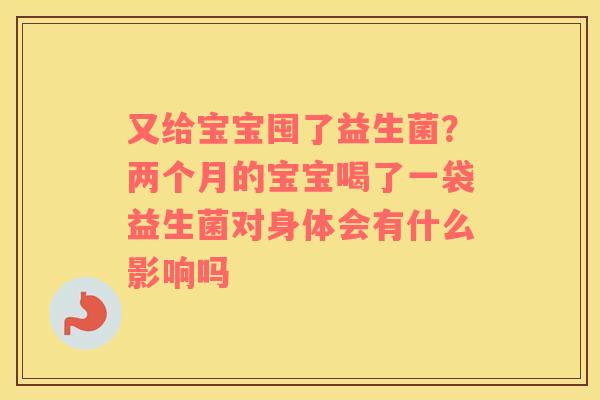 又给宝宝囤了益生菌？两个月的宝宝喝了一袋益生菌对身体会有什么影响吗