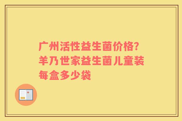 广州活性益生菌价格？羊乃世家益生菌儿童装每盒多少袋
