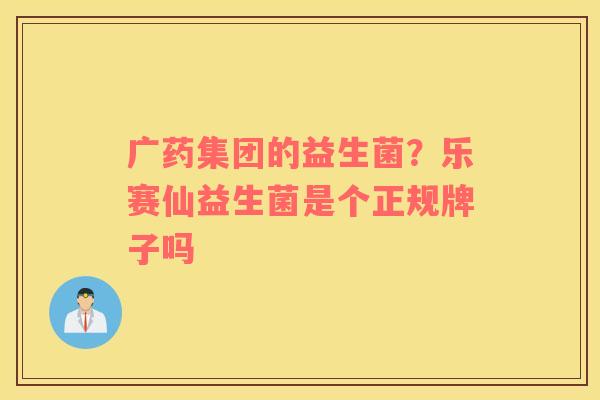 广药集团的益生菌？乐赛仙益生菌是个正规牌子吗