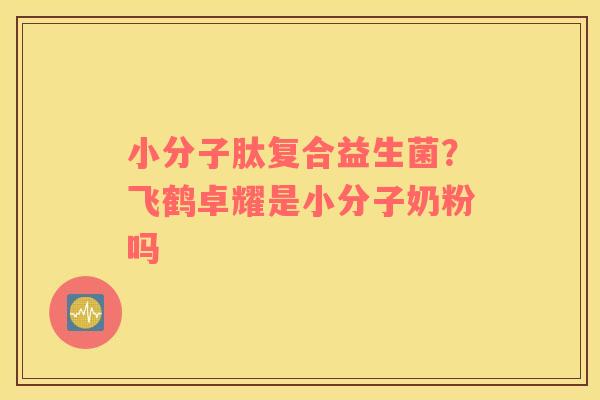 小分子肽复合益生菌？飞鹤卓耀是小分子奶粉吗