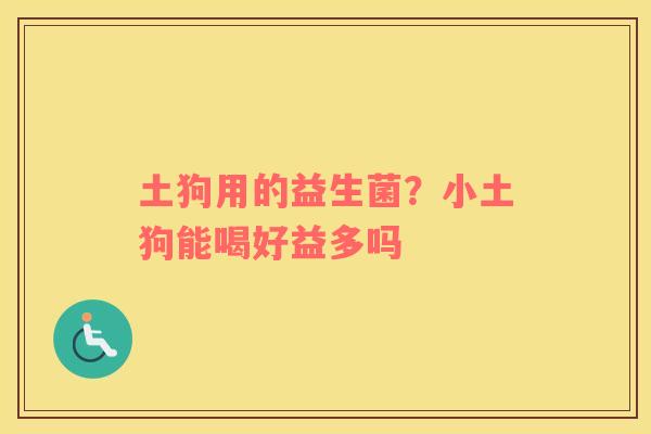 土狗用的益生菌？小土狗能喝好益多吗