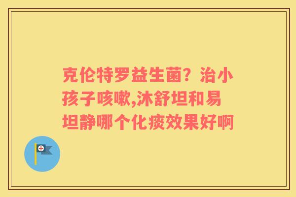 克伦特罗益生菌？治小孩子咳嗽,沐舒坦和易坦静哪个化痰效果好啊