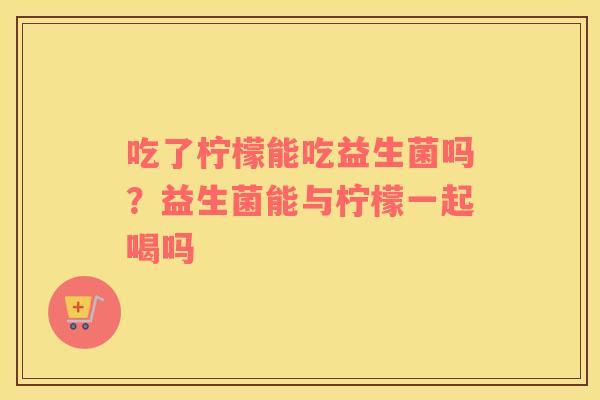 吃了柠檬能吃益生菌吗？益生菌能与柠檬一起喝吗