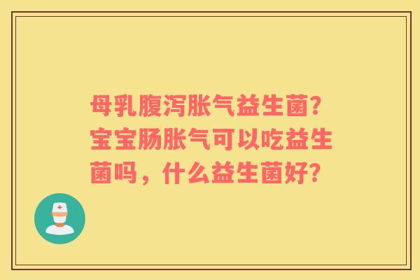 母乳腹泻胀气益生菌？宝宝肠胀气可以吃益生菌吗，什么益生菌好？