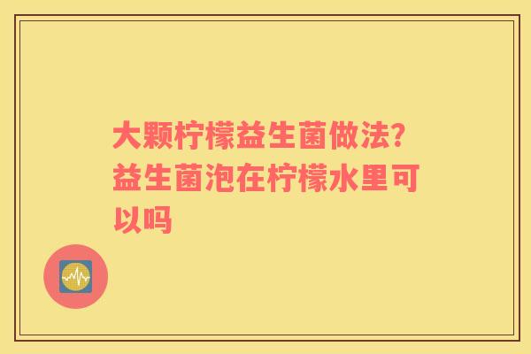 大颗柠檬益生菌做法？益生菌泡在柠檬水里可以吗