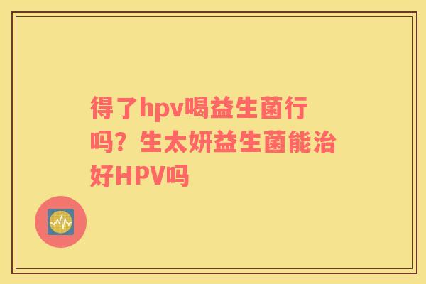 得了hpv喝益生菌行吗？生太妍益生菌能治好HPV吗