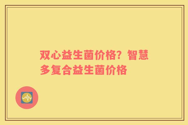 双心益生菌价格？智慧多复合益生菌价格