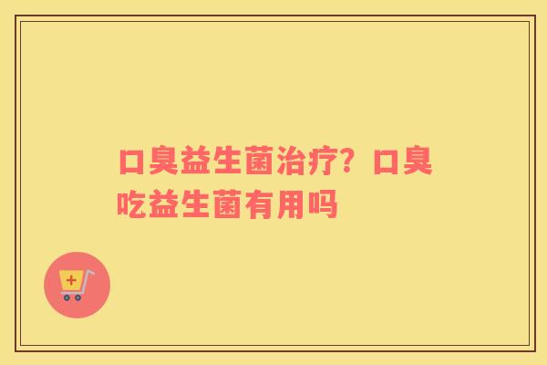 口臭益生菌治疗？口臭吃益生菌有用吗