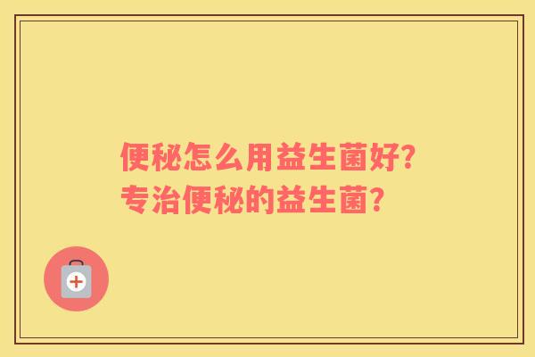 便秘怎么用益生菌好？专治便秘的益生菌？