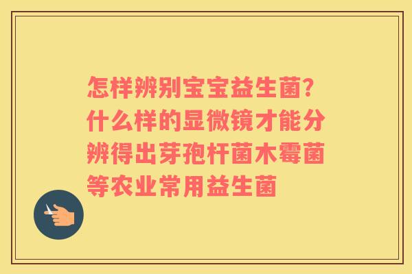 怎样辨别宝宝益生菌？什么样的显微镜才能分辨得出芽孢杆菌木霉菌等农业常用益生菌