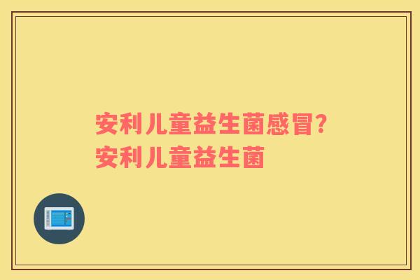 安利儿童益生菌感冒？安利儿童益生菌