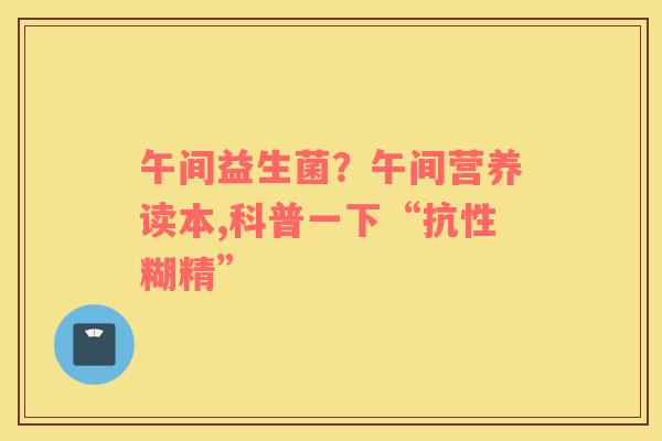 午间益生菌？午间营养读本,科普一下“抗性糊精”