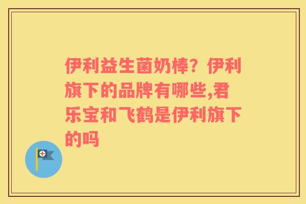 伊利益生菌奶棒？伊利旗下的品牌有哪些,君乐宝和飞鹤是伊利旗下的吗