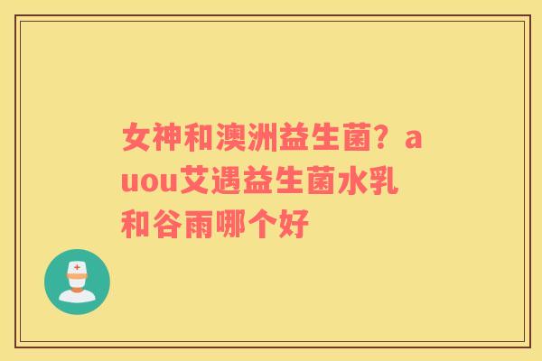 女神和澳洲益生菌？auou艾遇益生菌水乳和谷雨哪个好