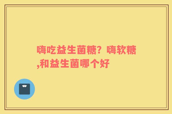 嗨吃益生菌糖？嗨软糖,和益生菌哪个好