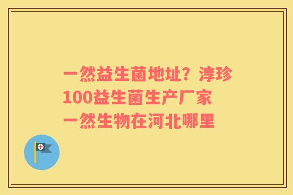 一然益生菌地址？淳珍100益生菌生产厂家一然生物在河北哪里