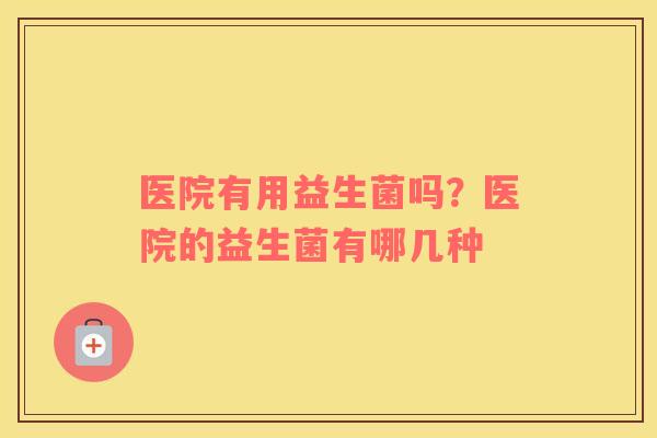 医院有用益生菌吗？医院的益生菌有哪几种