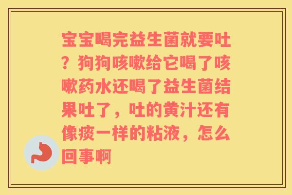 宝宝喝完益生菌就要吐？狗狗咳嗽给它喝了咳嗽药水还喝了益生菌结果吐了，吐的黄汁还有像痰一样的粘液，怎么回事啊
