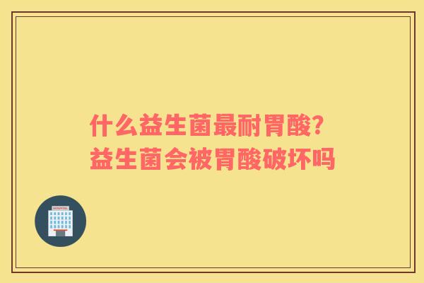 什么益生菌最耐胃酸？益生菌会被胃酸破坏吗