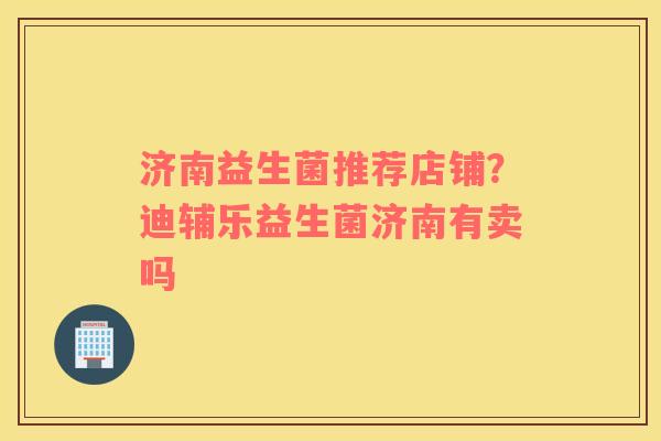 济南益生菌推荐店铺？迪辅乐益生菌济南有卖吗