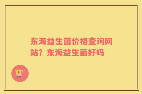东海益生菌价格查询网站？东海益生菌好吗