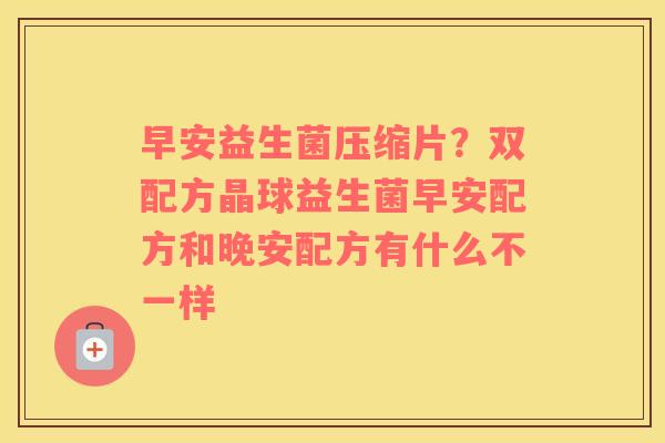 早安益生菌压缩片？双配方晶球益生菌早安配方和晚安配方有什么不一样