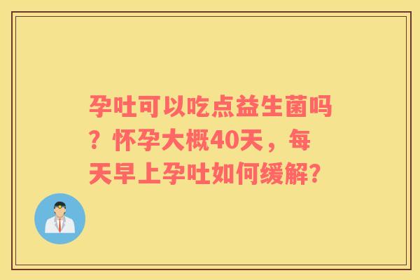 孕吐可以吃点益生菌吗？怀孕大概40天，每天早上孕吐如何缓解？
