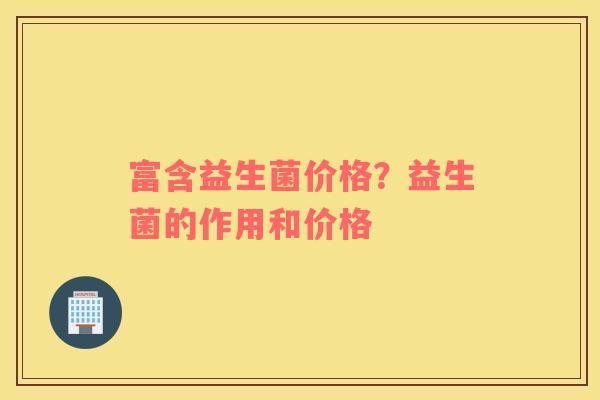 富含益生菌价格？益生菌的作用和价格