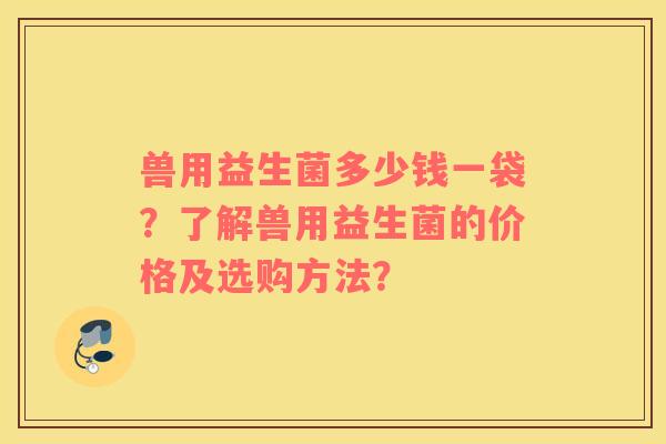 兽用益生菌多少钱一袋？了解兽用益生菌的价格及选购方法？