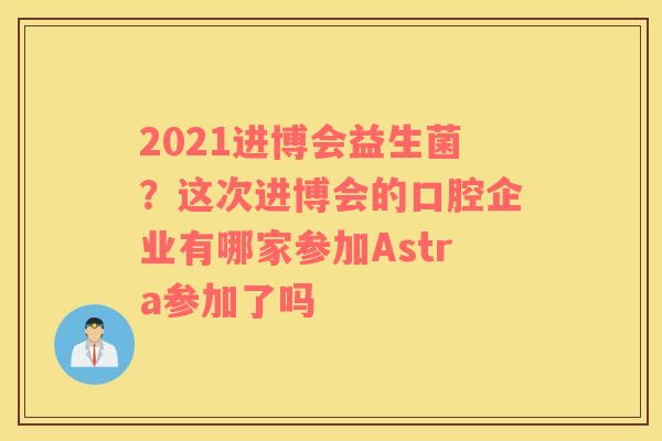2021进博会益生菌？这次进博会的口腔企业有哪家参加Astra参加了吗