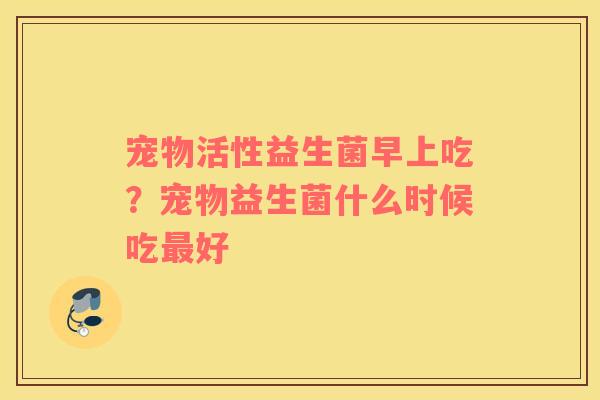 宠物活性益生菌早上吃？宠物益生菌什么时候吃最好