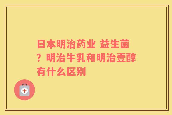 日本明治药业 益生菌？明治牛乳和明治壹醇有什么区别