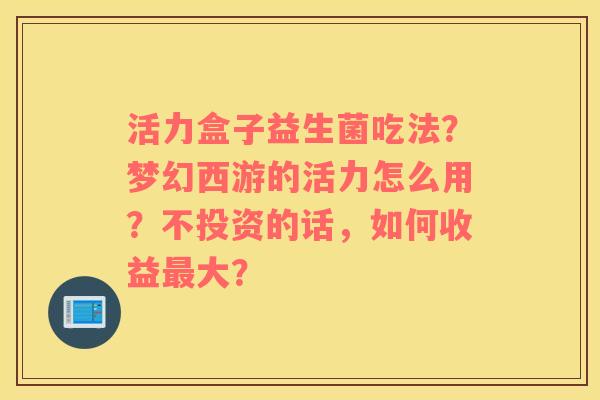 活力盒子益生菌吃法？梦幻西游的活力怎么用？不投资的话，如何收益最大？