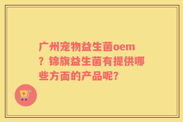广州宠物益生菌oem？锦旗益生菌有提供哪些方面的产品呢？