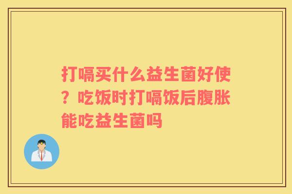 打嗝买什么益生菌好使？吃饭时打嗝饭后腹胀能吃益生菌吗