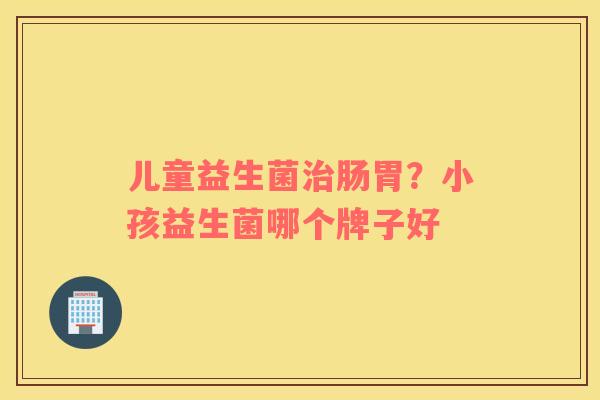 儿童益生菌治肠胃？小孩益生菌哪个牌子好