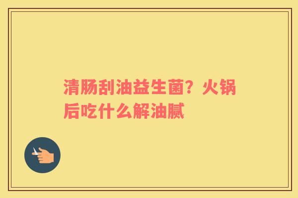 清肠刮油益生菌？火锅后吃什么解油腻