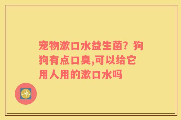 宠物漱口水益生菌？狗狗有点口臭,可以给它用人用的漱口水吗