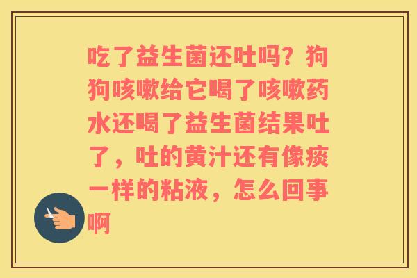 吃了益生菌还吐吗？狗狗咳嗽给它喝了咳嗽药水还喝了益生菌结果吐了，吐的黄汁还有像痰一样的粘液，怎么回事啊