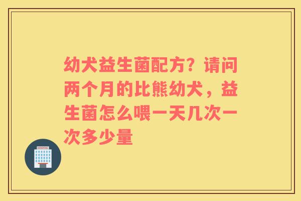 幼犬益生菌配方？请问两个月的比熊幼犬，益生菌怎么喂一天几次一次多少量