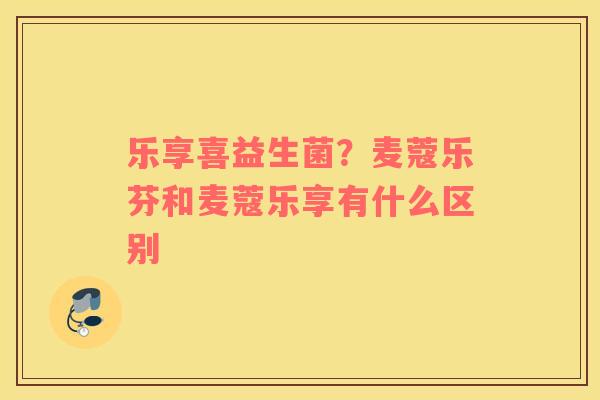乐享喜益生菌？麦蔻乐芬和麦蔻乐享有什么区别