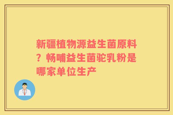 新疆植物源益生菌原料？畅哺益生菌驼乳粉是哪家单位生产