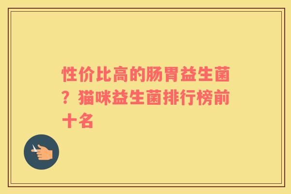 性价比高的肠胃益生菌?猫咪益生菌排行榜前十名 性价比高的肠胃益生菌?猫咪益生菌排行榜前十名