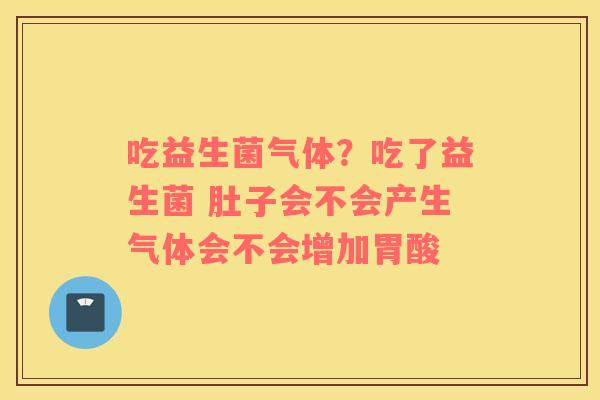 吃益生菌气体？吃了益生菌 肚子会不会产生气体会不会增加胃酸