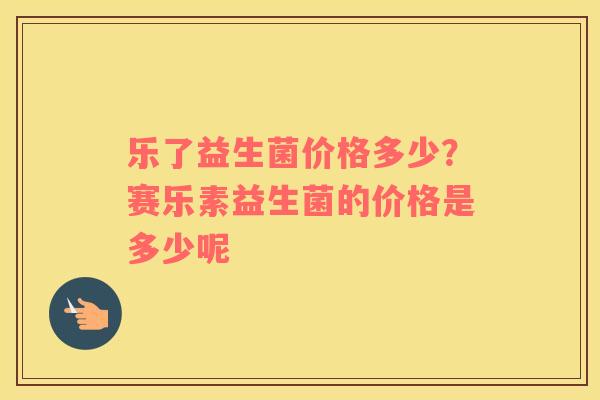乐了益生菌价格多少？赛乐素益生菌的价格是多少呢