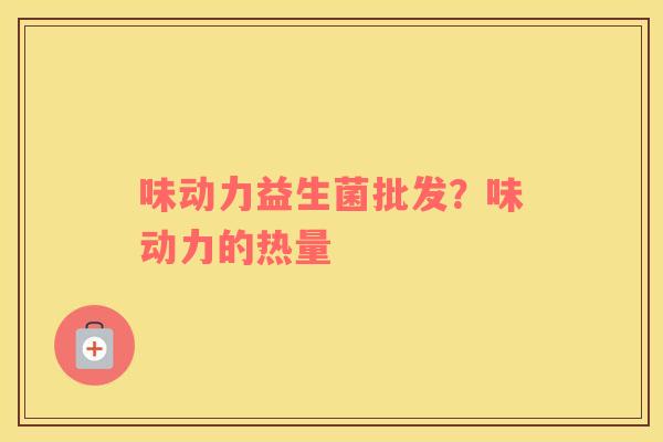 味动力益生菌批发？味动力的热量
